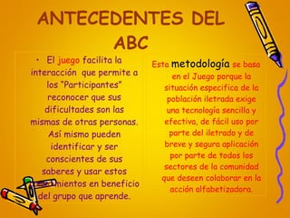 ANTECEDENTES DEL ABC El  juego  facilita la interacción  que permite a los “Participantes” reconocer que sus dificultades son las mismas de otras personas. Así mismo pueden identificar y ser conscientes de sus saberes y usar estos conocimientos en beneficio del grupo que aprende. Esta   metodología   se basa en el Juego porque la situación especifica de la población iletrada exige una tecnología sencilla y efectiva, de fácil uso por parte del iletrado y de breve y segura aplicación por parte de todos los sectores de la comunidad que deseen colaborar en la acción alfabetizadora. 