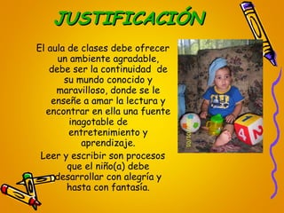 JUSTIFICACIÓN El aula de clases debe ofrecer un ambiente agradable, debe ser la continuidad  de su mundo conocido y maravilloso, donde se le enseñe a amar la lectura y encontrar en ella una fuente inagotable de  entretenimiento y aprendizaje. Leer y escribir son procesos que el niño(a) debe desarrollar con alegría y hasta con fantasía. 