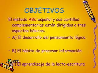 OBJETIVOS El método  ABC  español y sus cartillas complementarias están dirigidos a tres aspectos básicos: A) El desarrollo del pensamiento lógico. B) El hábito de procesar información C) El aprendizaje de la lecto-escritura 