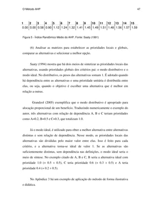 O Método AHP 47
Figura 5 - Índice Randômico Médio do AHP. Fonte: Saaty (1991)
(6) Analisar as matrizes para estabelecer as prioridades locais e globais,
comparar as alternativas e selecionar a melhor opção.
Saaty (1994) mostra que há dois meios de sintetizar as prioridades locais das
alternativas, usando prioridades globais dos critérios pai: o modo distributivo e o
modo ideal. No distributivo, os pesos das alternativas somam 1. É adotado quando
há dependência entre as alternativas e uma prioridade unitária é distribuída entre
elas, ou seja, quando o objetivo é escolher uma alternativa que é melhor em
relação a outras.
Grandzol (2005) exemplifica que o modo distributivo é apropriado para
alocação proporcional de um benefício. Traduzindo numericamente o exemplo do
autor, três alternativas com relação de dependência A, B e C teriam prioridades
como A=0.2, B=0.5 e C=0.3, que totalizam 1.0.
Já o modo ideal, é utilizado para obter a melhor alternativa entre alternativas
distintas e sem relação de dependência. Nesse modo, as prioridades locais das
alternativas são divididas pelo maior valor entre elas. Isso é feito para cada
critério, e a alternativa torna-se ideal de valor 1. Se as alternativas são
suficientemente distintas, sem dependência nas definições, o modo ideal seria o
meio de síntese. No exemplo citado de A, B e C, B seria a alternativa ideal com
prioridade 1.0 (= 0.5 ÷ 0.5), C teria prioridade 0.6 (= 0.3 ÷ 0.5) e A teria
prioridade 0.4 (= 0.2 ÷ 0.5).
No Apêndice 3 há um exemplo de aplicação do método de forma ilustrativa
e didática.
1 2 3 4 5 6 7 8 9 10 11 12 13 14 15
1.56 1.57 1.59
1.45 1.49 1.51 1.48
1.12 1.24 1.32 1.41
0.00 0.00 0.58 0.90
PUC-Rio
-
Certificação
Digital
Nº
0511098/CA
 