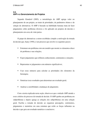 O Método AHP 48
3.5.
AHP e o Gerenciamento de Projetos
Segundo Grandzol (2005), a metodologia do AHP agrega valor no
planejamento de um projeto, ao tratar de prioridades, de parâmetros ótimos e de
seleção de alternativas. O AHP é baseado na habilidade humana inata de fazer
julgamentos sobre problemas diversos e foi aplicado em projetos de decisão e
planejamento em cerca de vinte países.
O grupo de alternativas a serem escolhidas compõe a motivação da tomada
de decisão que, Saaty (1994), é um processo que envolve os seguintes passos:
Estruturar um problema com um modelo que mostre os elementos-chave
do problema e suas relações;
Expor julgamentos que refletem conhecimento, sentimentos e emoções;
Representar os julgamentos com números significativos;
Usar esses números para calcular as prioridades dos elementos da
hierarquia;
Sintetizar esses resultados para determinar um resultado geral;
Analisar a sensibilidade a mudanças de julgamento.
Com a teoria explicada nesta seção, observa-se que o método AHP atende a
esses critérios de processo de tomada de decisão. O AHP quebra um problema em
subproblemas e depois agrega as soluções dos subproblemas em uma solução
geral. Facilita a tomada de decisão ao organizar percepções, sentimentos,
julgamentos e memórias em uma estrutura que exibe as forças influentes na
decisão e que gera um resultado numérico e conclusivo.
PUC-Rio
-
Certificação
Digital
Nº
0511098/CA
 