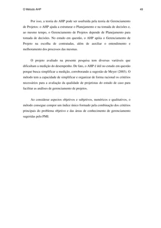 O Método AHP 49
Por isso, a teoria do AHP pode ser usufruída pela teoria de Gerenciamento
de Projetos: o AHP ajuda a estruturar o Planejamento e na tomada de decisões e,
ao mesmo tempo, o Gerenciamento de Projetos depende de Planejamento para
tomada de decisões. No estudo em questão, o AHP apóia o Gerenciamento de
Projeto na escolha de contratadas, além de auxiliar o entendimento e
melhoramento dos processos das mesmas.
O projeto avaliado na presente pesquisa tem diversas variáveis que
dificultam a medição do desempenho. De fato, o AHP é útil no estudo em questão
porque busca simplificar a medição, corroborando a sugestão de Meyer (2003). O
método tem a capacidade de simplificar e organizar de forma racional os critérios
necessários para a avaliação da qualidade de projetistas do estudo de caso para
facilitar as análises de gerenciamento de projetos.
Ao considerar aspectos objetivos e subjetivos, numéricos e qualitativos, o
método consegue compor um índice único formado pela combinação dos critérios
principais do problema objetivo e das áreas de conhecimento de gerenciamento
sugeridas pelo PMI.
PUC-Rio
-
Certificação
Digital
Nº
0511098/CA
 