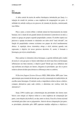 O Método AHP 37
3.1.
Introdução
A idéia central da teoria da análise hierárquica introduzida por Saaty é a
redução do estudo de sistemas a uma seqüência de comparações aos pares. A
utilidade do método realiza-se no processo de tomada de decisões, minimizando
suas falhas.
Para o autor, a teoria reflete o método natural de funcionamento da mente
humana, isto é, diante de um grande número de elementos (controláveis ou não), a
mente os agrega em grupos segundo propriedades comuns. O cérebro repete esse
processo e agrupa novamente os elementos em outro nível “mais elevado”, em
função de propriedades comuns existentes nos grupos de nível imediatamente
abaixo. A repetição dessa sistemática atinge o nível máximo quando este
representa o objetivo do nosso processo decisório. E, assim, é formada a
hierarquia, por níveis estratificados.
Para analisar os elementos dessa hierarquia, a questão definida pelo criador
da teoria é: com que peso os fatores individuais do nível mais baixo da hierarquia
influenciam seu fator máximo, o objetivo geral? Desde que essa influência não
seja uniforme em relação aos fatores, chegamos às prioridades, que são os pesos
relativos desenvolvidos para destacar as diferenças entre os critérios.
O Decision Support Systems Glossary (DSS, 2006) define AHP como “uma
aproximação para tomada de decisão que envolve estruturação de multicritérios de
escolha numa hierarquia. O método avalia a importância relativa desses critérios,
compara alternativas para cada critério, e determina um ranking total das
alternativas”.
Saaty (1991) explica que a determinação das prioridades dos fatores mais
baixos com relação ao objetivo reduz-se a uma seqüência de comparação por
pares, com relações de feedback, ou não, entre os níveis. Essa foi a forma racional
encontrada para lidar com os julgamentos. Através dessas comparações por pares,
as prioridades calculadas pelo AHP capturam medidas subjetivas e objetivas e
PUC-Rio
-
Certificação
Digital
Nº
0511098/CA
 