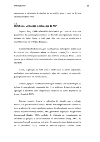 O Método AHP 38
demonstram a intensidade de domínio de um critério sobre o outro ou de uma
alternativa sobre a outra.
3.2.
Benefícios, Limitações e Aplicações do AHP
Segundo Saaty (1994), o benefício do método é que, como os valores dos
julgamentos das comparações paritárias são baseados em experiência, intuição e
também em dados físicos, o AHP pode lidar com aspectos qualitativos e
quantitativos de um problema de decisão.
Grandzol (2005) afirma que, por reconhecer que participantes podem estar
incertos ou fazer julgamentos pobres em algumas comparações, o método de
Saaty envolve comparações redundantes para melhorar a validade destas. O autor
adverte que a tolerância de inconsistências não é uma limitação, mas um retrato da
realidade.
Assim, a aplicação do AHP inclui e mede todos os fatores importantes,
qualitativa e quantitativamente mensuráveis, sejam eles tangíveis ou intangíveis,
para aproximar-se de um modelo realista.
Contudo, é preciso reconhecer as limitações também. Uma das limitações do
método é a sua aplicação inadequada, isto é, em ambientes desfavoráveis onde a
aplicação é percebida como simplificação excessiva ou como desperdício de
tempo (Grandzol, 2005).
Convém, também, destacar as aplicações já efetuadas com o método.
Provou-se a aplicabilidade do método AHP no mercado profissional e também no
meio acadêmico. No campo acadêmico, as áreas de aplicações de sucesso incluem
seleção de corpo docente (Grandzol, 2005), prioridades de pesquisa de agricultura
internacional (Becker, 2004), medição de eficiência do gerenciamento de
atividades de pesquisa e desenvolvimento em universidades (Feng, 2004). No
campo profissional, as áreas de aplicações de sucesso incluem decisão estratégia
de TI (Murakami, 2003), escolha de operador logístico (Santana, 2004),
PUC-Rio
-
Certificação
Digital
Nº
0511098/CA
 