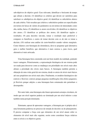 O Método AHP 41
sub-objetivos do objetivo geral. Caso relevante, identificar o horizonte de tempo
que afetam a decisão; (3) identificar os critérios que devem ser satisfeitos para
satisfazer os subobjetivos do objetivo geral; (4) identificar os subcritérios abaixo
de cada critério. Vale ressaltar que critérios e subcritérios podem ser especificados
em termos de faixas de valores de parâmetros ou em termos de intensidades como
alta, média, baixa; (5) identificar os atores envolvidos; (6) identificar os objetivos
dos atores; (7) identificar as políticas dos atores; (8) identificar opções e
resultados; (9) para decisões sim-não, tomar o resultado mais preferível e
comparar os benefícios e custos de tomar decisão com os de não se tomar a
decisão; (10) realizar uma análise de custo-benefício usando valores marginais.
Como lidamos com hierarquia de dominância, deve-se perguntar qual alternativa
gera o melhor benefício, que alternativa é mais custosa e, para riscos, qual
alternativa é mais arriscada.
Uma hierarquia bem construída será um bom modelo da realidade, podendo
trazer vantagens. Primeiramente, a representação hierárquica de um sistema pode
ser usada para descrever como as mudanças em prioridades nos níveis mais altos
afetam a prioridade dos níveis mais baixos. A hierarquia também permite a
obtenção de uma visão geral de um sistema, desde os atores de níveis mais baixos
até seus propósitos nos níveis mais altos. Finalmente, os modelos hierárquicos são
estáveis e flexíveis: estáveis porque pequenas modificações têm efeitos pequenos;
já flexíveis porque adições a uma hierarquia bem estruturada não perturbam o
desempenho.
Por outro lado, uma hierarquia não-linear apresentaria arranjos circulares, de
modo que um nível superior poderia ser dominado por um nível inferior e estar
também numa posição dominante.
Entretanto, apesar de apresentar vantagens, a hierarquia por si própria não é
uma ferramenta poderosa no processo de tomada de decisões ou de planejamento.
É preciso computar a força com que elementos de um nível atuam sobre os
elementos do nível mais alto seguinte, assim como considerar forças relativas
entre os níveis e os objetivos gerais.
PUC-Rio
-
Certificação
Digital
Nº
0511098/CA
 