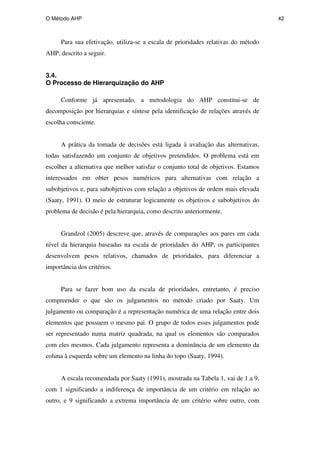 O Método AHP 42
Para sua efetivação, utiliza-se a escala de prioridades relativas do método
AHP, descrito a seguir.
3.4.
O Processo de Hierarquização do AHP
Conforme já apresentado, a metodologia do AHP constitui-se de
decomposição por hierarquias e síntese pela identificação de relações através de
escolha consciente.
A prática da tomada de decisões está ligada à avaliação das alternativas,
todas satisfazendo um conjunto de objetivos pretendidos. O problema está em
escolher a alternativa que melhor satisfaz o conjunto total de objetivos. Estamos
interessados em obter pesos numéricos para alternativas com relação a
subobjetivos e, para subobjetivos com relação a objetivos de ordem mais elevada
(Saaty, 1991). O meio de estruturar logicamente os objetivos e subobjetivos do
problema de decisão é pela hierarquia, como descrito anteriormente.
Grandzol (2005) descreve que, através de comparações aos pares em cada
nível da hierarquia baseadas na escala de prioridades do AHP, os participantes
desenvolvem pesos relativos, chamados de prioridades, para diferenciar a
importância dos critérios.
Para se fazer bom uso da escala de prioridades, entretanto, é preciso
compreender o que são os julgamentos no método criado por Saaty. Um
julgamento ou comparação é a representação numérica de uma relação entre dois
elementos que possuem o mesmo pai. O grupo de todos esses julgamentos pode
ser representado numa matriz quadrada, na qual os elementos são comparados
com eles mesmos. Cada julgamento representa a dominância de um elemento da
coluna à esquerda sobre um elemento na linha do topo (Saaty, 1994).
A escala recomendada por Saaty (1991), mostrada na Tabela 1, vai de 1 a 9,
com 1 significando a indiferença de importância de um critério em relação ao
outro, e 9 significando a extrema importância de um critério sobre outro, com
PUC-Rio
-
Certificação
Digital
Nº
0511098/CA
 