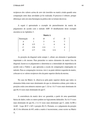 O Método AHP 44
recíprocos dos valores acima de zero são inseridos na matriz criada quando uma
comparação entre duas atividades já foi realizada. O processo é robusto, porque
diferenças sutis em uma hierarquia na prática não se tornam decisivas.
A seguir é apresentado o exemplo do preenchimento da matriz de
julgamentos de acordo com o método AHP. O detalhamento deste exemplo
encontra-se no Apêndice 3.
Matriz A
1
4
/
1
6
/
1
7
/
1
4
1
4
/
1
6
/
1
6
4
1
5
/
1
7
6
5
1
luminação
D
C
B
A
D
C
B
A
I
As posições da diagonal serão sempre 1, afinal, um elemento é igualmente
importante a ele mesmo. Para preencher os outros elementos da matriz fora da
diagonal, fazem-se os julgamentos e determina-se a intensidade de importância de
acordo com a Tabela 1, que apresenta a escala de comparações empregadas no
método. Para as comparações inversas, isto é, na parte inferior esquerda da matriz,
colocam-se os valores recíprocos dos da parte superior direita da mesma.
No caso da Matriz A, observa-se pela parte superior direita que todos os
elementos-linha eram mais dominantes do que os elementos-coluna, pois todas as
posições estão com números maiores que 1. Lê-se: A é 5 vezes mais dominante do
que B e 6 vezes mais dominante do que C.
A consistência da matriz deve ser garantida, a partir de uma quantidade
básica de dados, todos os outros podem ser logicamente deduzidos. Se A é 5 vezes
mais dominante do que B, e A é 6 vezes mais dominante que C, então A=5B e
A=6C. Logo, B/ C = 6/5 = posição (B, C). Portanto, se o julgamento da posição
(B, C) for diferente de 6/5, então a matriz é inconsistente, como ocorre na Matriz
A.
PUC-Rio
-
Certificação
Digital
Nº
0511098/CA
 
