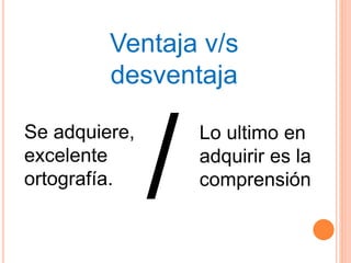 Ventaja v/s
desventaja
Se adquiere,
excelente
ortografía.
Lo ultimo en
adquirir es la
comprensión
 