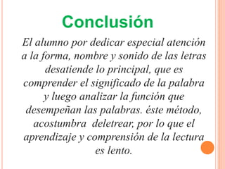 El alumno por dedicar especial atención
a la forma, nombre y sonido de las letras
desatiende lo principal, que es
comprender el significado de la palabra
y luego analizar la función que
desempeñan las palabras. éste método,
acostumbra deletrear, por lo que el
aprendizaje y comprensión de la lectura
es lento.
Conclusión
 