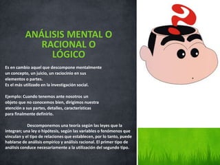 Es en cambio aquel que descompone mentalmente
un concepto, un juicio, un raciocinio en sus
elementos o partes.
Es el más utilizado en la investigación social.
Ejemplo: Cuando tenemos ante nosotros un
objeto que no conocemos bien, dirigimos nuestra
atención a sus partes, detalles, características
para finalmente definirlo.
Descomponemos una teoría según las leyes que la
integran; una ley o hipótesis, según las variables o fenómenos que
vinculan y el tipo de relaciones que establecen, por lo tanto, puede
hablarse de análisis empírico y análisis racional. El primer tipo de
análisis conduce necesariamente a la utilización del segundo tipo.
ANÁLISIS MENTAL O
RACIONAL O
LÓGICO
 