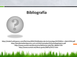 ?
Bibliografía
http://vhabril.wikispaces.com/file/view/M%C3%A9todos+de+la+Investigaci%C3%B3n+-+Abril+PhD.pdf
http://pendientedemigracion.ucm.es/info/nomadas/25/juandiegolopera.pdf
http://www.eumed.net/diccionario/definicion.php?dic=4&def=570
http://www.eumed.net/libros-gratis/2007a/257/7.htm
 