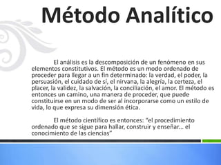 El análisis es la descomposición de un fenómeno en sus
elementos constitutivos. El método es un modo ordenado de
proceder para llegar a un fin determinado: la verdad, el poder, la
persuasión, el cuidado de sí, el nirvana, la alegría, la certeza, el
placer, la validez, la salvación, la conciliación, el amor. El método es
entonces un camino, una manera de proceder, que puede
constituirse en un modo de ser al incorporarse como un estilo de
vida, lo que expresa su dimensión ética.
El método científico es entonces: “el procedimiento
ordenado que se sigue para hallar, construir y enseñar... el
conocimiento de las ciencias”
Método Analítico
 