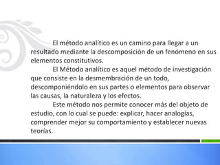 El método analítico es un camino para llegar a un
resultado mediante la descomposición de un fenómeno en sus
elementos constitutivos.
El Método analítico es aquel método de investigación
que consiste en la desmembración de un todo,
descomponiéndolo en sus partes o elementos para observar
las causas, la naturaleza y los efectos.
Este método nos permite conocer más del objeto de
estudio, con lo cual se puede: explicar, hacer analogías,
comprender mejor su comportamiento y establecer nuevas
teorías.
 