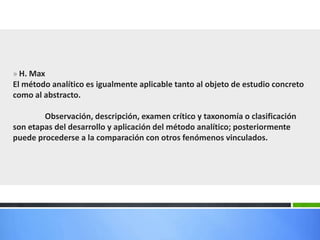 » H. Max
El método analítico es igualmente aplicable tanto al objeto de estudio concreto
como al abstracto.
Observación, descripción, examen crítico y taxonomía o clasificación
son etapas del desarrollo y aplicación del método analítico; posteriormente
puede procederse a la comparación con otros fenómenos vinculados.
 