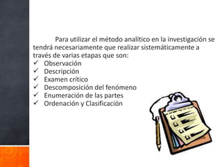 Para utilizar el método analítico en la investigación se
tendrá necesariamente que realizar sistemáticamente a
través de varias etapas que son:
 Observación
 Descripción
 Examen crítico
 Descomposición del fenómeno
 Enumeración de las partes
 Ordenación y Clasificación
 