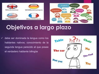 Objetivos a largo plazo 
 debe ser dominada la lengua como los 
hablantes nativos; conocimiento de la 
segunda lengua parecido al que posee 
el verdadero hablante bilingüe 
 