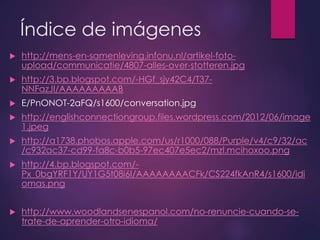 Índice de imágenes 
 http://mens-en-samenleving.infonu.nl/artikel-foto-upload/ 
communicatie/4807-alles-over-stotteren.jpg 
 http://3.bp.blogspot.com/-HGf_sjy42C4/T37- 
NNFazJI/AAAAAAAAAB 
 E/PnONOT-2aFQ/s1600/conversation.jpg 
 http://englishconnectiongroup.files.wordpress.com/2012/06/image 
1.jpeg 
 http://a1738.phobos.apple.com/us/r1000/088/Purple/v4/c9/32/ac 
/c932ac37-cd99-fa8c-b0b5-97ec407e5ec2/mzl.mcihoxoo.png 
 http://4.bp.blogspot.com/- 
Px_0bgYRF1Y/UY1G5t08i6I/AAAAAAAACFk/CS224fkAnR4/s1600/idi 
omas.png 
 http://www.woodlandsenespanol.com/no-renuncie-cuando-se-trate- 
de-aprender-otro-idioma/ 
 