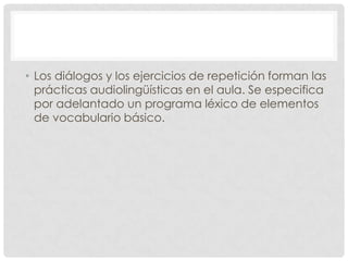 • Los diálogos y los ejercicios de repetición forman las
  prácticas audiolingüísticas en el aula. Se especifica
  por adelantado un programa léxico de elementos
  de vocabulario básico.
 