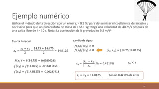 Ejemplo numérico
Utilice el método de la bisección con un error εr = 0.5 %, para determinar el coeficiente de arrastre c
necesario para que un paracaidista de masa m = 68.1 kg tenga una velocidad de 40 m/s después de
una caída libre de t = 10 s. Nota: La aceleración de la gravedad es 9.8 m/s2.
24
Cuarta iteración cambio de signo
𝑓 𝑥4 𝑓 𝑥3 > 0
𝑓 𝑥2 𝑓 𝑥4 < 0 𝑥2, 𝑥4 = 14.75,14.8125
𝑥4 =
𝑥2 + 𝑥3
2
=
14.75 + 14.875
2
= 14.8125
𝑓 𝑥3 = 𝑓 14.875 = -0.18411653
𝑓 𝑥2 = 𝑓 14.75 = 0.05896283
𝜀𝑎 =
𝑥4 − 𝑥3
𝑥4
% = 0.4219% 𝜀𝑎 < 𝜀
𝑓 𝑥4 = 𝑓 14.8125 = -0.06287413
𝑥𝑟 = 𝑥4 = 14.8125 Con un 0.4219% de error
 