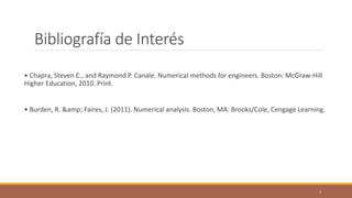 Bibliografía de Interés
• Chapra, Steven C., and Raymond P. Canale. Numerical methods for engineers. Boston: McGraw-Hill
Higher Education, 2010. Print.
• Burden, R. &amp; Faires, J. (2011). Numerical analysis. Boston, MA: Brooks/Cole, Cengage Learning.
3
 