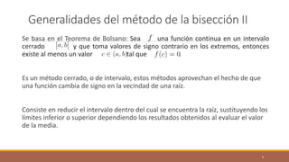 Generalidades del método de la bisección II
Se basa en el Teorema de Bolsano: Sea una función continua en un intervalo
cerrado y que toma valores de signo contrario en los extremos, entonces
existe al menos un valor tal que .
Es un método cerrado, o de intervalo, estos métodos aprovechan el hecho de que
una función cambia de signo en la vecindad de una raíz.
Consiste en reducir el intervalo dentro del cual se encuentra la raíz, sustituyendo los
límites inferior o superior dependiendo los resultados obtenidos al evaluar el valor
de la media.
6
 