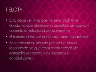 PELOTA 
• Esta debe ser firme, que no esté totalmente 
inflada ya que disminuye la superficie de apoyo y 
aumenta la velocidad del movimiento. 
• El tamaño debe ser adecuado para el paciente 
• Se recomienda usar una pelota de marca 
reconocida ya que estas están hechas de 
materiales resistentes y de superficies 
antideslizantes. 
 