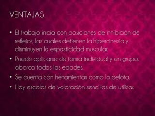 VENTAJAS 
• El trabajo inicia con posiciones de inhibición de 
reflejos, las cuales detienen la hipercinesia y 
disminuyen la espasticidad muscular. 
• Puede aplicarse de forma individual y en grupo, 
abarca todas las edades. 
• Se cuenta con herramientas como la pelota. 
• Hay escalas de valoración sencillas de utilizar. 
 