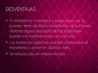 DESVENTAJAS 
• Es tratamiento a mediano y largo plazo, no se 
pueden tener resultados inmediatos, ya que para 
obtener alguna respuesta de las posiciones 
puede uno tardarse mucho en una sola 
• Los trastornos orgánicos pueden obstaculizar el 
tratamiento y poner en duda su éxito. 
• Se enfoca solo en mejoría motora 
 