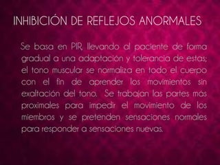 INHIBICIÓN DE REFLEJOS ANORMALES 
Se basa en PIR, llevando al paciente de forma 
gradual a una adaptación y tolerancia de estas; 
el tono muscular se normaliza en todo el cuerpo 
con el fin de aprender los movimientos sin 
exaltación del tono. Se trabajan las partes más 
proximales para impedir el movimiento de los 
miembros y se pretenden sensaciones normales 
para responder a sensaciones nuevas. 
 