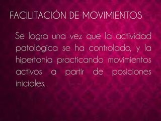 FACILITACIÓN DE MOVIMIENTOS 
Se logra una vez que la actividad 
patológica se ha controlado, y la 
hipertonía practicando movimientos 
activos a partir de posiciones 
iniciales. 
 