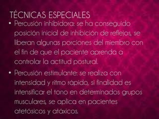 TÉCNICAS ESPECIALES 
• Percusión inhibidora: se ha conseguido 
posición inicial de inhibición de reflejos, se 
liberan algunas porciones del miembro con 
el fin de que el paciente aprenda a 
controlar la actitud postural. 
• Percusión estimulante: se realiza con 
intensidad y ritmo rápido, si finalidad es 
intensificar el tono en determinados grupos 
musculares, se aplica en pacientes 
atetósicos y atáxicos. 
 
