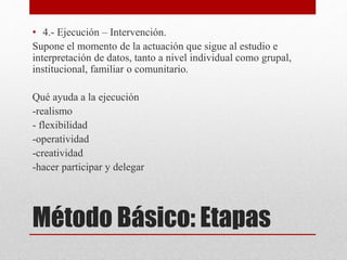 • 4.- Ejecución – Intervención. 
Supone el momento de la actuación que sigue al estudio e 
interpretación de datos, tanto a nivel individual como grupal, 
institucional, familiar o comunitario. 
Qué ayuda a la ejecución 
-realismo 
- flexibilidad 
-operatividad 
-creatividad 
-hacer participar y delegar 
Método Básico: Etapas 
 