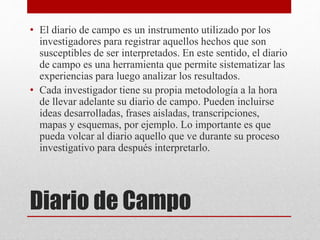 • El diario de campo es un instrumento utilizado por los 
investigadores para registrar aquellos hechos que son 
susceptibles de ser interpretados. En este sentido, el diario 
de campo es una herramienta que permite sistematizar las 
experiencias para luego analizar los resultados. 
• Cada investigador tiene su propia metodología a la hora 
de llevar adelante su diario de campo. Pueden incluirse 
ideas desarrolladas, frases aisladas, transcripciones, 
mapas y esquemas, por ejemplo. Lo importante es que 
pueda volcar al diario aquello que ve durante su proceso 
investigativo para después interpretarlo. 
Diario de Campo 
 