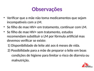 Observações
• Verificar que a mãe não toma medicamentos que sejam
incompatíveis com a LM.
• Se filho de mae HIV+ em tratamento, continuar com LM.
• Se filho de mae HIV+ sem tratamento, estudos
recomendam substituir o LM por fórmula artificial mas
devemos verificar se existe:
1) Disponibilidade de leite até aos 6 meses de vida.
2) Possibilidade para a mãe de preparar o leite em boas
condições de higiene para limitar o risco de diarreia ou
malnutrição.
 
