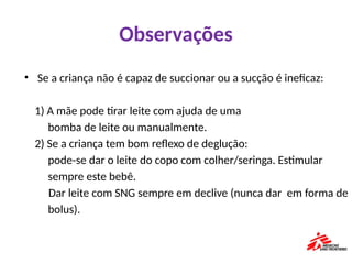 Observações
• Se a criança não é capaz de succionar ou a sucção é ineficaz:
1) A mãe pode tirar leite com ajuda de uma
bomba de leite ou manualmente.
2) Se a criança tem bom reflexo de deglução:
pode-se dar o leite do copo com colher/seringa. Estimular
sempre este bebê.
Dar leite com SNG sempre em declive (nunca dar em forma de
bolus).
 