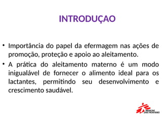 • Importância do papel da efermagem nas ações de
promoção, proteção e apoio ao aleitamento.
• A prática do aleitamento materno é um modo
inigualável de fornecer o alimento ideal para os
lactantes, permitindo seu desenvolvimento e
crescimento saudável.
INTRODUÇAO
 
