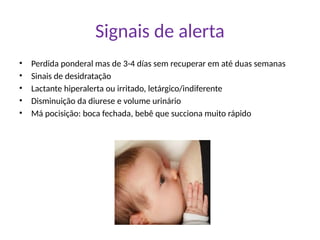 Signais de alerta
• Perdida ponderal mas de 3-4 días sem recuperar em até duas semanas
• Sinais de desidratação
• Lactante hiperalerta ou irritado, letárgico/indiferente
• Disminuição da diurese e volume urinário
• Má pocisição: boca fechada, bebê que succiona muito rápido
 