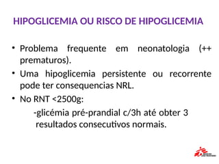 HIPOGLICEMIA OU RISCO DE HIPOGLICEMIA
• Problema frequente em neonatologia (++
prematuros).
• Uma hipoglicemia persistente ou recorrente
pode ter consequencias NRL.
• No RNT <2500g:
-glicémia pré-prandial c/3h até obter 3
resultados consecutivos normais.
 