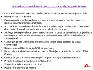 Fatores de êxito do aleitamento materno e recomendaçöes gerais- Resumo:
• Correta orientação às mães sobre os beneficios do aleitamento materno para os dois.
• Início precoce (1ª h de vida).
• Posição correta e confortável para a criança e a mãe: diminui o risco de fissuras no
mamilo, dor, ingurjitamento mamário.
• A criança tem que estar em frente da mãe, somente a pegar o peito, o nariz deve estar
descoberto. O mamilo e a maior parte da areola dentro da boca.
• A cabeça e o corpo do bebê devem estar alinhados, o corpo do bebê deve estar próximo e
voltado para a mãe, o queixo deve estar encostado no peito, o lábio inferior deve estar
voltado para fora.
• Mantençäo do aleitamento materno exclusivo (só em casos especiais se utiliza
suplemento).
• Dar pelo menos 8 tomas ao dia (c/3h de intervalo).
• Para a mãe: uma boa hidratação (pelo menos 3L/día) e um aporte de no mínimo 2500
Kcal/día.
• Cuidado ao peito materno com lavagem simples com água antes de dar mama.
• Permitir à criança e à mãe ficarem juntas as 24h.
• Tempo de uma boa mamada: 10-15 min.
• Pasar o leite em volta do mamilo
 