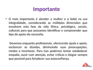 Importante
• O mais importante é atender a mulher e o bebê na sua
integralidade, considerando as múltiplas dimensões que
envolvem esta fase da vida (física, psicológica, sociais,
culturais para que possamos identificar e compreender que
tipo de apoio ela necessita.
Devemos enquanto profissionais, oferecendo ajuda e apoio,
esclarecer as dúvidas, diminuindo suas preocupações,
medos e incertezas. Para isso podemos tentar estabelecer
empatia, ouvir com atenção, evitar críticas e elogiar sempre
que possível para fortalecer sua autoconfiança.
 