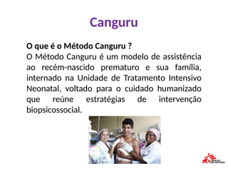 Canguru
O que é o Método Canguru ?
O Método Canguru é um modelo de assistência
ao recém-nascido prematuro e sua família,
internado na Unidade de Tratamento Intensivo
Neonatal, voltado para o cuidado humanizado
que reúne estratégias de intervenção
biopsicossocial.
 