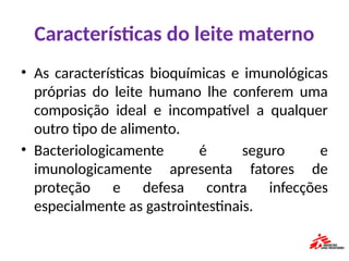 Características do leite materno
• As características bioquímicas e imunológicas
próprias do leite humano lhe conferem uma
composição ideal e incompatível a qualquer
outro tipo de alimento.
• Bacteriologicamente é seguro e
imunologicamente apresenta fatores de
proteção e defesa contra infecções
especialmente as gastrointestinais.
 