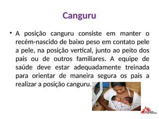 Canguru
• A posição canguru consiste em manter o
recém-nascido de baixo peso em contato pele
a pele, na posição vertical, junto ao peito dos
pais ou de outros familiares. A equipe de
saúde deve estar adequadamente treinada
para orientar de maneira segura os pais a
realizar a posição canguru.
 