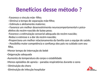 Benefícios desse método ?
- Favorece o vínculo mãe- filho;
- Diminui o tempo de separação mãe-filho;
- Estimula o aleitamento materno;
- Favorece um melhor desenvolvimento neurocomportamental e psico-
afetivo do recém-nascido de baixo peso;
-Favorece a estimulação sensorial adequada do recém-nascido;
-Reduz o estresse e a dor do recém-nascido;
-Proporciona um melhor relacionamento da família com a equipe de saúde;
- Possibilita maior competência e confiança dos pais no cuidado com seu
filho.
-Menor tempo de internação do bebê
-Oxigenação adequada
-Aumento da temperatura do corpo e estabilidade
-Menos episódios de apneia – paradas respiratórias durante o sono
- Diminuição do choro
-Diminuição de infecção hospitalar
 
