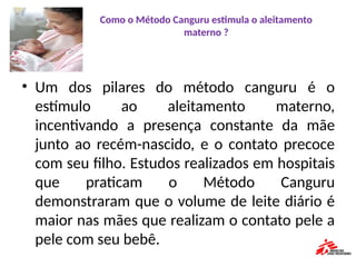 Como o Método Canguru estimula o aleitamento
materno ?
• Um dos pilares do método canguru é o
estímulo ao aleitamento materno,
incentivando a presença constante da mãe
junto ao recém-nascido, e o contato precoce
com seu filho. Estudos realizados em hospitais
que praticam o Método Canguru
demonstraram que o volume de leite diário é
maior nas mães que realizam o contato pele a
pele com seu bebê.
 