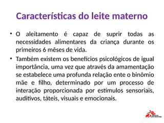 Características do leite materno
• O aleitamento é capaz de suprir todas as
necessidades alimentares da criança durante os
primeiros 6 mêses de vida.
• Também existem os benefícios psicológicos de igual
importância, uma vez que através da amamentação
se estabelece uma profunda relação ente o binômio
mãe e filho, determinado por um processo de
interação proporcionada por estímulos sensoriais,
auditivos, táteis, visuais e emocionais.
 