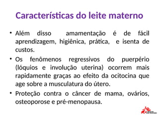 Características do leite materno
• Além disso amamentação é de fácil
aprendizagem, higiênica, prática, e isenta de
custos.
• Os fenômenos regressivos do puerpério
(lóquios e involução uterina) ocorrem mais
rapidamente graças ao efeito da ocitocina que
age sobre a musculatura do útero.
• Proteção contra o câncer de mama, ovários,
osteoporose e pré-menopausa.
 