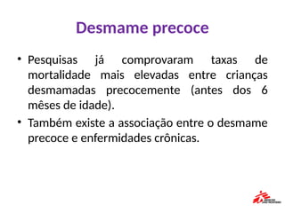 Desmame precoce
• Pesquisas já comprovaram taxas de
mortalidade mais elevadas entre crianças
desmamadas precocemente (antes dos 6
mêses de idade).
• Também existe a associação entre o desmame
precoce e enfermidades crônicas.
 
