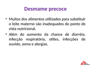 Desmame precoce
• Muitos dos alimentos utilizados para substituir
o leite materno são inadequados do ponto de
vista nutricional.
• Além do aumento da chance de diarréia,
infecção respiratória, otites, infecções de
ouvido, asma e alergias.
 