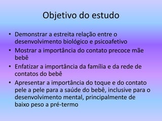 Objetivo do estudo
• Demonstrar a estreita relação entre o
desenvolvimento biológico e psicoafetivo
• Mostrar a importância do contato precoce mãe
bebê
• Enfatizar a importância da família e da rede de
contatos do bebê
• Apresentar a importância do toque e do contato
pele a pele para a saúde do bebê, inclusive para o
desenvolvimento mental, principalmente de
baixo peso a pré-termo